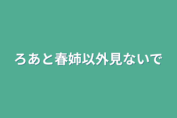 ろあと春姉以外見ないで