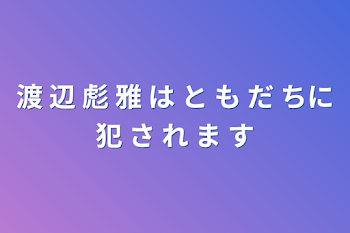 渡 辺 彪 雅 は     と も だ ちに犯 さ れ ま す