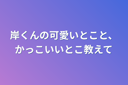 岸くんの可愛いとこと、かっこいいとこ教えて