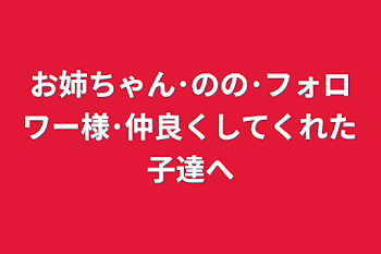 お姉ちゃん･のの･フォロワー様･仲良くしてくれた子達へ