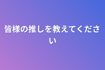 皆様の推しを教えてください