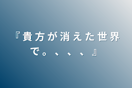 『 貴 方 が 消 え た 世 界 で 。 、 、 、 』