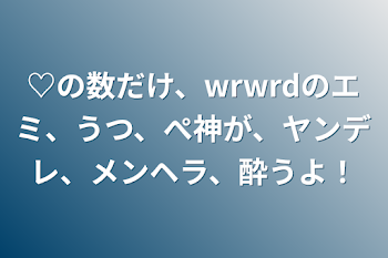 ♡の数だけ、wrwrdのエミ、うつ、ぺ神が、ヤンデレ、メンヘラ、酔うよ！