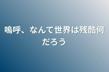 嗚呼、なんて世界は残酷何だろう