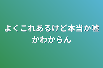 よくこれあるけど本当か嘘かわからん