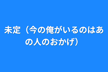 未定（今の俺がいるのはあの人のおかげ）