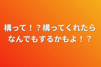 構って！？構ってくれたらなんでもするかもよ！？