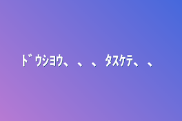 ﾄﾞｳｼﾖｳ、、、ﾀｽｹﾃ、、