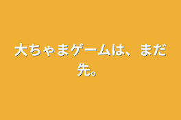 大ちゃまゲームは、まだ先。