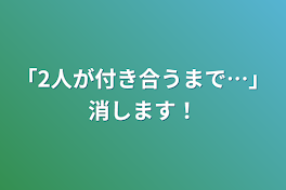 「2人が付き合うまで…」消します！