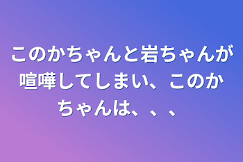 このかちゃんと岩ちゃんが喧嘩してしまい、このかちゃんは、、、