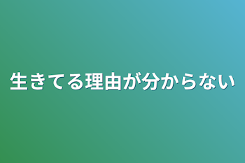 生きてる理由が分からない