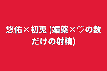 悠佑×初兎  (媚薬×♡の数だけの射精)