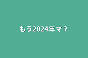 もう2024年マ？