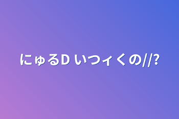 にゅるD   いつィくの//?