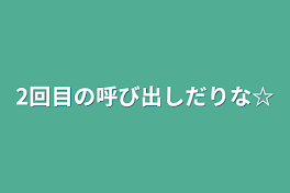 2回目の呼び出しだりな☆