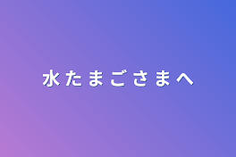 水 た ま ご さ ま へ