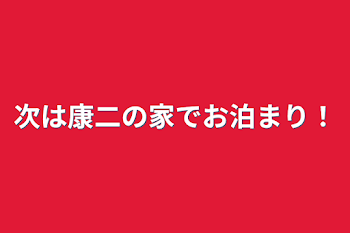 次は康二の家でお泊まり！