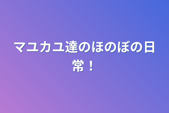 マユカユ達のほのぼの日常！