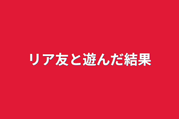 リア友と遊んだ結果