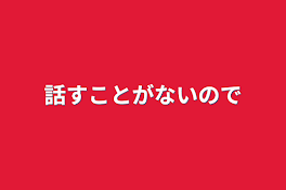 話すことがないので