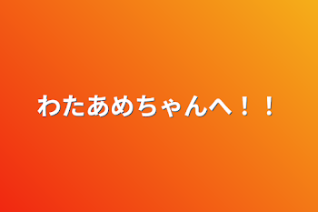 わたあめちゃんへ！！