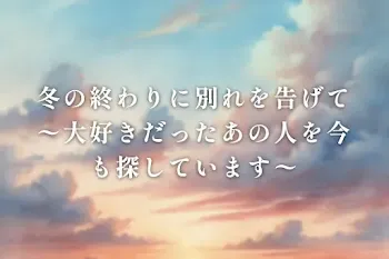 冬の終わりに別れを告げて  〜大好きだったあの人を今も探しています〜