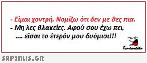 Είμαι χοντρή. Νομίζω ότι δεν με δες πια. Μη λες Βλακείες. Αφού σου έχω πει, είσαι το έτερον μου δυόμισι!!