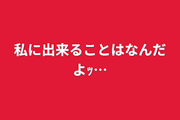 私に出来ることはなんだよｯ…