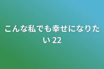 こんな私でも幸せになりたい 22