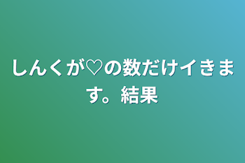 しんくが♡の数だけイきます。結果