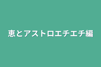 恵とアストロエチエチ編