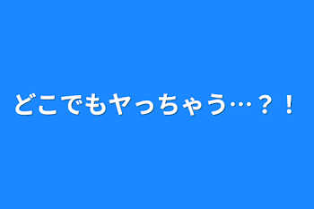 どこでもヤっちゃう…？！