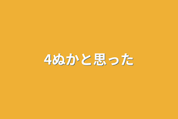 4ぬかと思った