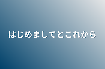 はじめましてとこれから