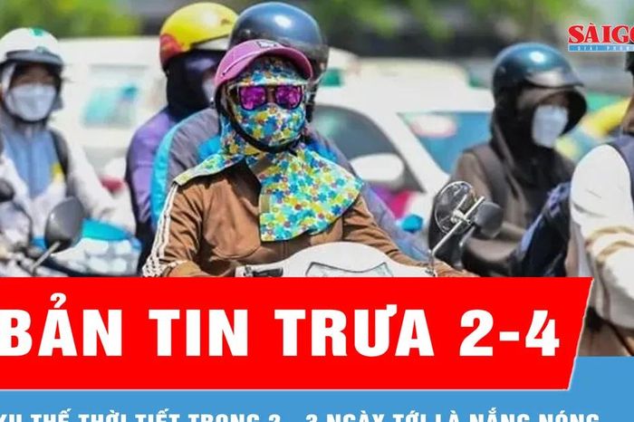 Bản tin trưa 2-4: Xu thế thời tiết trong 2 - 3 ngày tới là nắng nóng - Báo Sài Gòn Giải Phóng