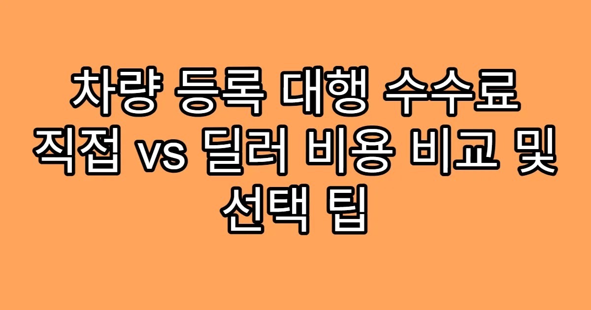 차량 등록 대행 수수료 직접 vs 딜러 비용 비교 및 선택 팁