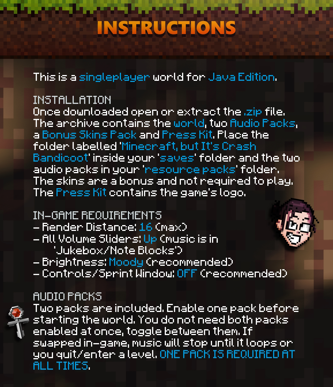 Once downloaded open or extract the .zip file and place the 'Minecraft, but It's Crash Bandicoot' folder inside your 'saves' folder. Two packs are included. Add them to your Resource Packs folder to enable them. You do not need both packs enabled at once, toggle between them. If changed in-game, music will stop until it loops or you quit/enter a level. ONE PACK IS REQUIRED AT ALL TIMES.