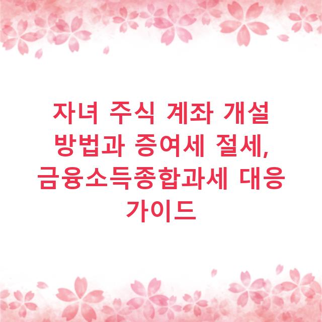 자녀 주식 계좌 개설 방법과 증여세 절세, 금융소득종합과세 대응 가이드