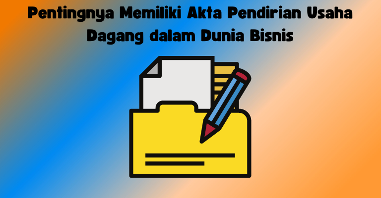 Pentingnya Memiliki Akta Pendirian Usaha Dagang dalam Dunia Bisnis