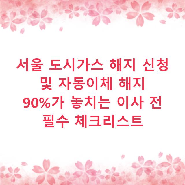서울 도시가스 해지 신청 및 자동이체 해지 90%가 놓치는 이사 전 필수 체크리스트