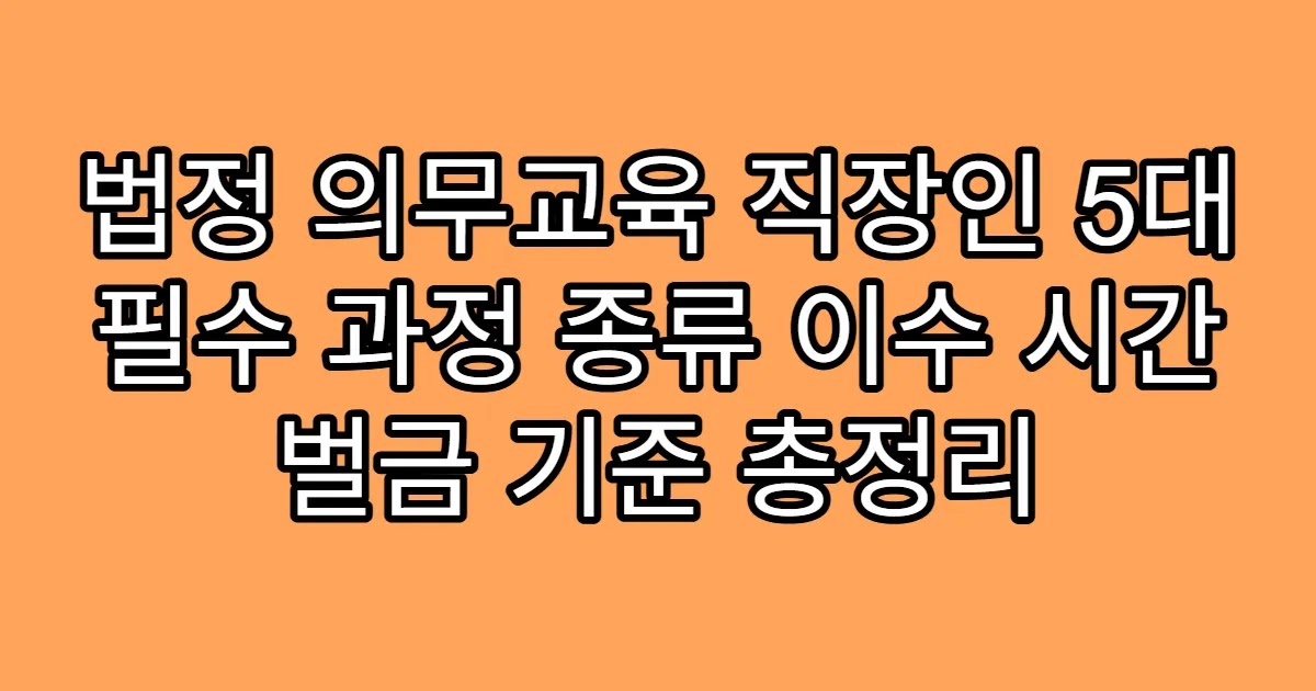 법정 의무교육 직장인 5대 필수 과정 종류 이수 시간 벌금 기준 총정리