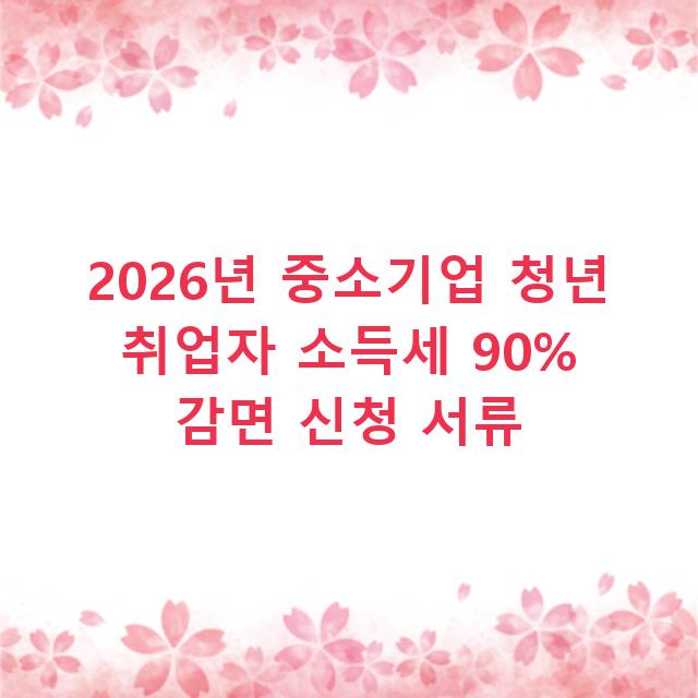 2026년 중소기업 청년 취업자 소득세 90% 감면 신청 서류