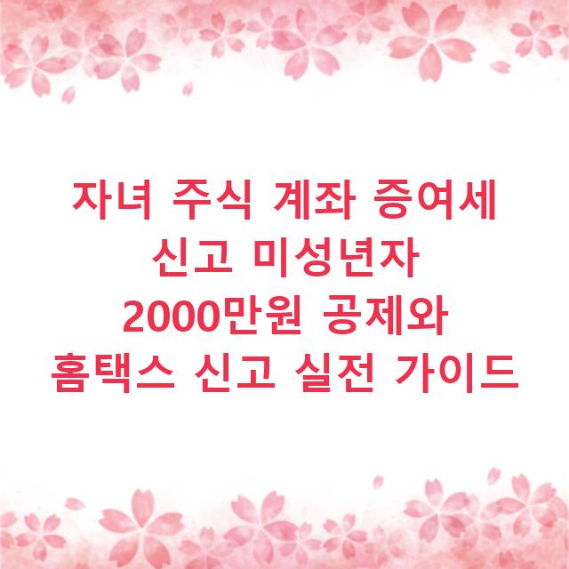 자녀 주식 계좌 증여세 신고 미성년자 2000만원 공제와 홈택스 신고 실전 가이드