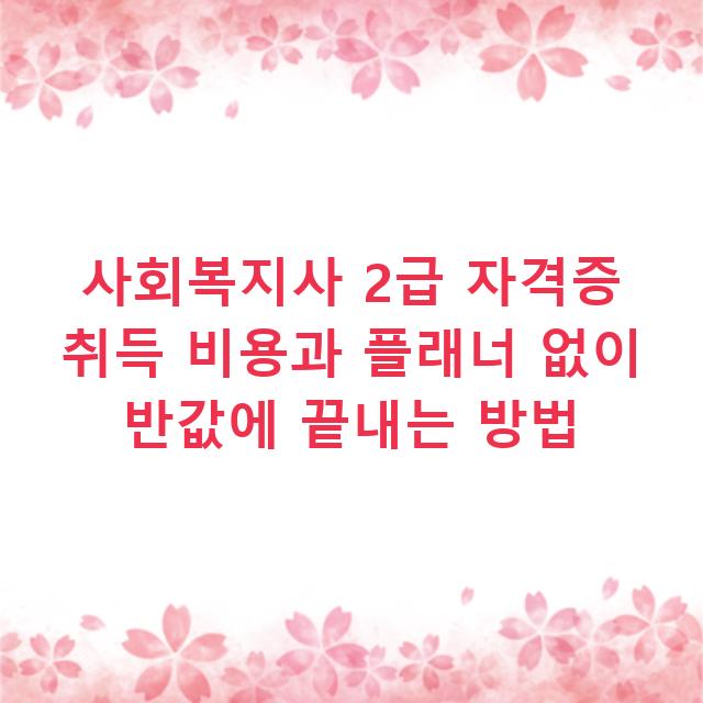 사회복지사 2급 자격증 취득 비용과 플래너 없이 반값에 끝내는 방법
