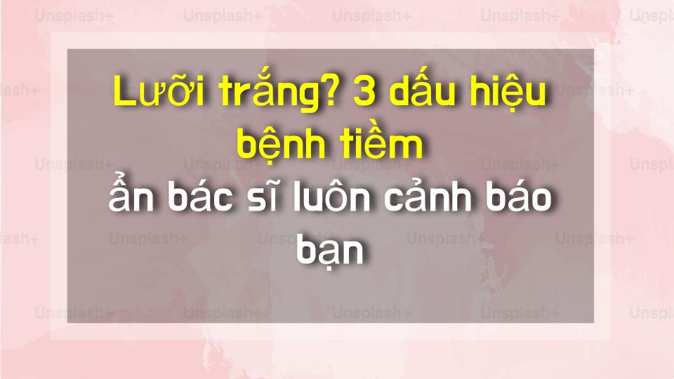 Lưỡi trắng? 3 dấu hiệu bệnh tiềm ẩn bác sĩ luôn cảnh báo bạn