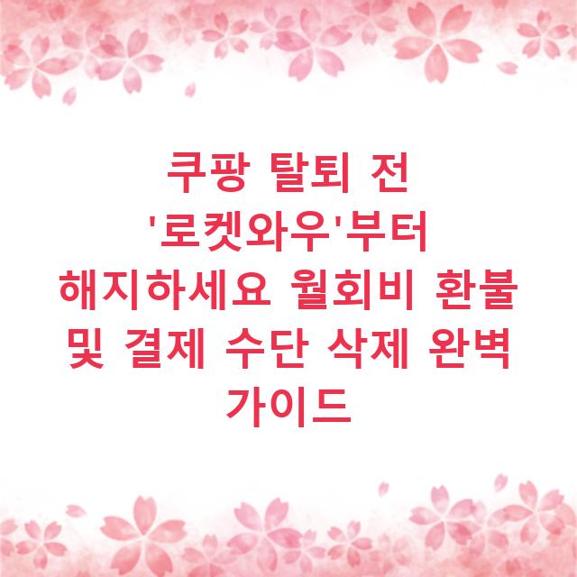 쿠팡 탈퇴 전 ‘로켓와우’부터 해지하세요 월회비 환불 및 결제 수단 삭제 완벽 가이드