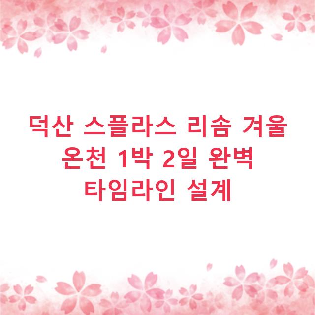 덕산 스플라스 리솜 겨울 온천 1박 2일 완벽 타임라인 설계