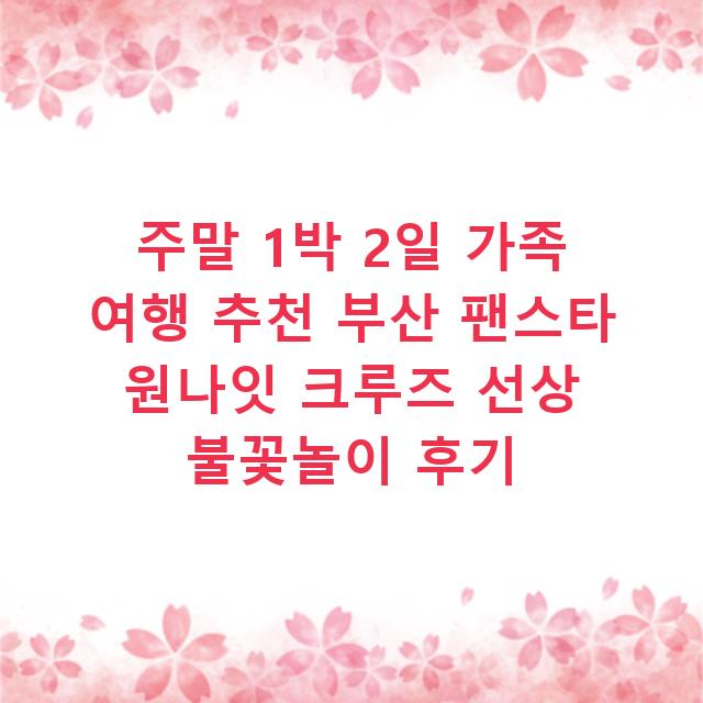 주말 1박 2일 가족 여행 추천 부산 팬스타 원나잇 크루즈 선상 불꽃놀이 후기