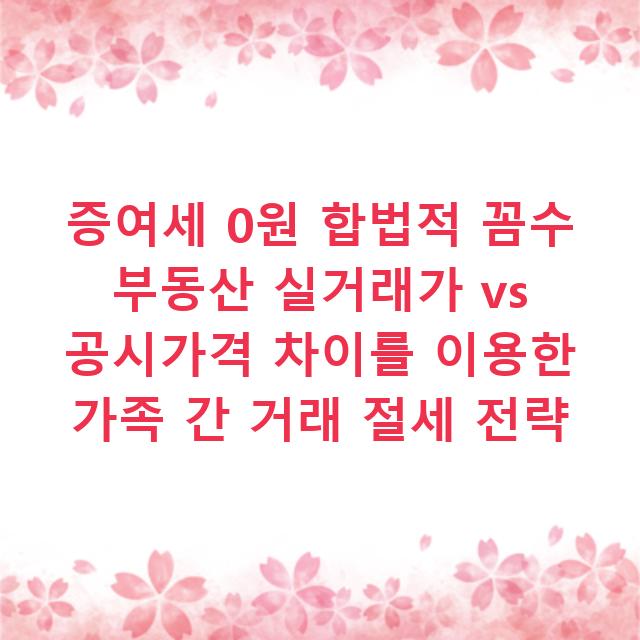 증여세 0원 합법적 꼼수 부동산 실거래가 vs 공시가격 차이를 이용한 가족 간 거래 절세 전략